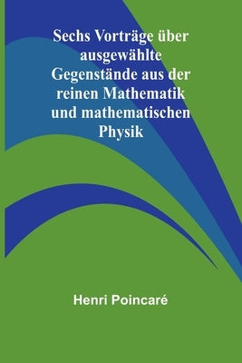 Sechs Vorträge über ausgewählte Gegenstände aus der reinen Mathematik und mathematischen Physik by Poincaré, Henri