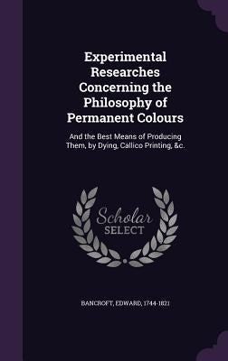 Experimental Researches Concerning the Philosophy of Permanent Colours: And the Best Means of Producing Them, by Dying, Callico Printing, &c. by 1744-1821, Bancroft Edward