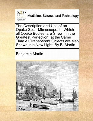 The Description and Use of an Opake Solar Microscope. in Which All Opake Bodies, Are Shewn in the Greatest Perfection, at the Same Time All Transparen by Martin, Benjamin