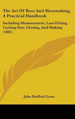 The Art Of Boot And Shoemaking, A Practical Handbook: Including Measurement, Last-Fitting, Cutting-Out, Closing, And Making (1885) by Leno, John Bedford