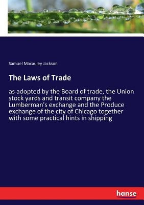 The Laws of Trade: as adopted by the Board of trade, the Union stock yards and transit company the Lumberman's exchange and the Produce exchange of th by Jackson, Samuel MacAuley