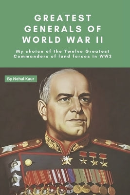 Greatest Generals of World War II: My choice of the Twelve Greatest Commanders of land forces in WW2 by Kaur, Nehal