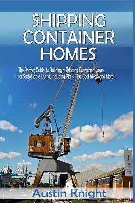 Shipping Container Homes: The Perfect Guide to Building a Shipping Container Home for Sustainable Living, Including Plans, Tips, Cool Ideas, and by Knight, Austin