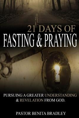 21 Days of Fasting and Praying: Pursuing a Greater Understanding & Revelation from God by Bradley, Pastor Benita Camelia