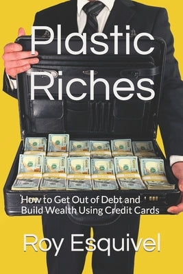 Plastic Riches: How to Get Out of Debt and Build Wealth Using Credit Cards by Esquivel, Roy