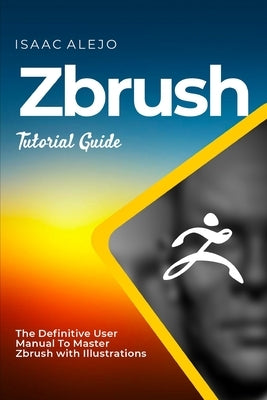 ZBrush Tutorial Guide: The Definitive User Manual To Master ZBrush with Illustrations by Alejo, Isaac