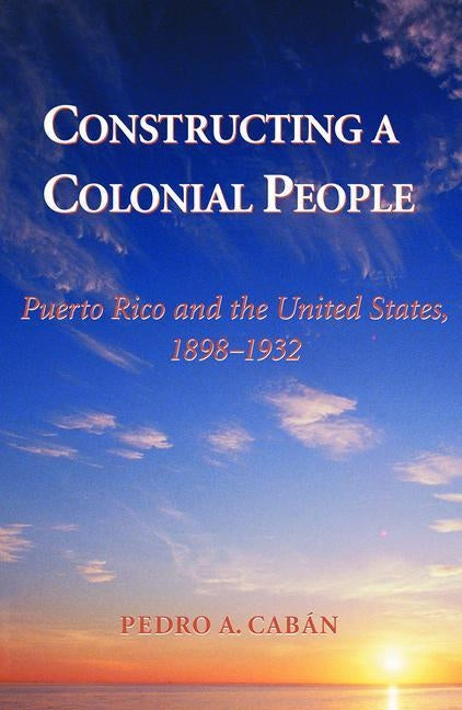 Constructing A Colonial People: Puerto Rico And The United States, 1898-1932 by Caban, Pedro A.