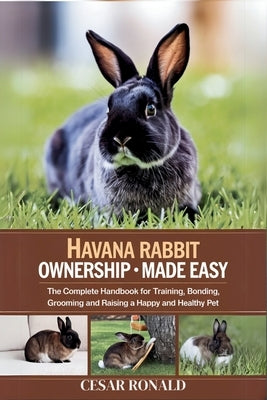Havana Rabbit Ownership Made Easy: The Complete Handbook For Training, Bonding, Grooming and Raising a Happy And Healthy Pet by Ronald, Cesar