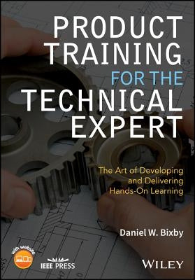 Product Training for the Technical Expert: The Art of Developing and Delivering Hands-On Learning by Bixby, Daniel W.