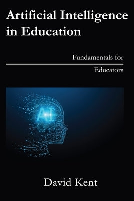 Artificial Intelligence in Education: Fundamentals for Educators by Kent, David