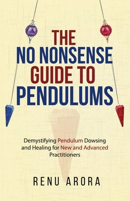 The NO NONSENSE Guide to Pendulums: Demystifying Pendulum Dowsing and Healing for New and Advanced Practitioners by Arora, Renu