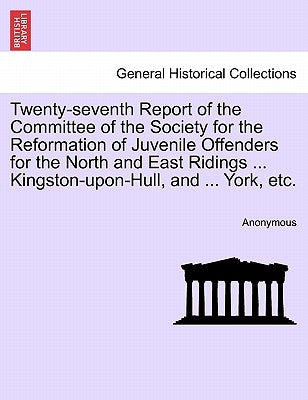 Twenty-Seventh Report of the Committee of the Society for the Reformation of Juvenile Offenders for the North and East Ridings ... Kingston-Upon-Hull, by Anonymous
