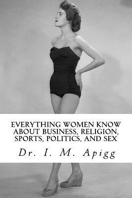 Everything Women know about Business, Religion, Sports, Politics, and Sex: The Shocking Truth Revealed by Apigg, I. M.