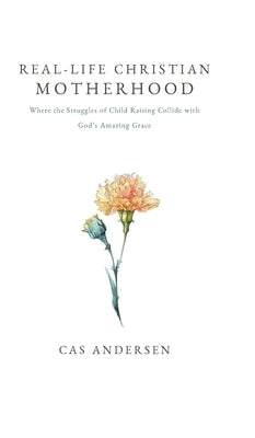 Real-Life Christian Motherhood: Where the Struggles of Child Raising Collide with God's Amazing Grace by Andersen, Cas