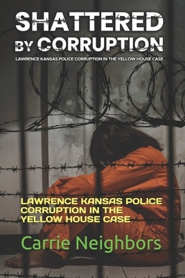 Shattered by Corruption: Lawrence Kansas Police Corruption in the Yellow House Case by Neighbors, Carrie