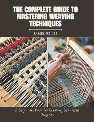 The Complete Guide to Mastering Weaving Techniques: A Beginners Book for Creating Beautiful Projects by Lee, James Ub