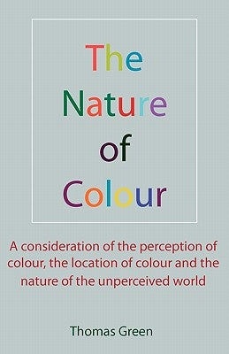 The Nature of Colour: A consideration of the perception of colour, the location of colour and the nature of the unperceived world by Green, Thomas