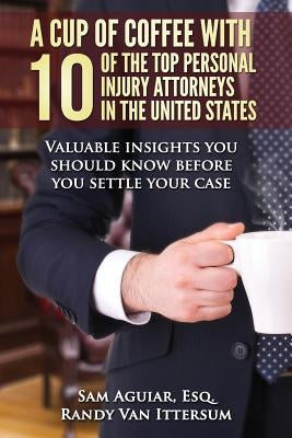 A Cup Of Coffee With 10 Of The Top Personal Injury Attorneys In The United States: Valuable insights you should know before you settle your case by Ittersum, Randy Van