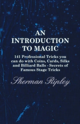 An Introduction to Magic - 141 Professional Tricks You Can Do with Coins, Cards, Silks and Billiard Balls - Secrets of Famous Stage Tricks by Ripley, Sherman