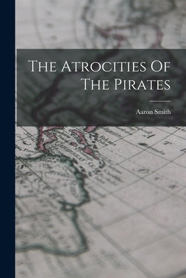 The Atrocities Of The Pirates by Smith, Aaron