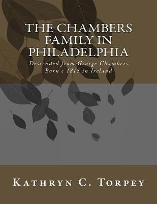 The Chambers Family in Philadelphia: Descended from George Chambers Born c 1815 in Ireland by Torpey, Kathryn Chambers