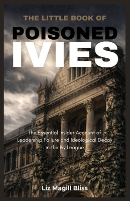 The Little Book of Poisoned Ivies: The Essential Insider Account of Leadership Failure and Ideological Decay in the Ivy League by Magill Bliss, Liz