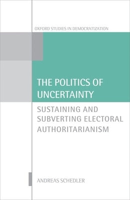 The Politics of Uncertainty: Sustaining and Subverting Electoral Authoritarianism by Schedler, Andreas