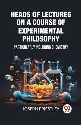 Heads of Lectures on a Course of Experimental Philosophy Particularly Including Chemistry by Priestley, Joseph