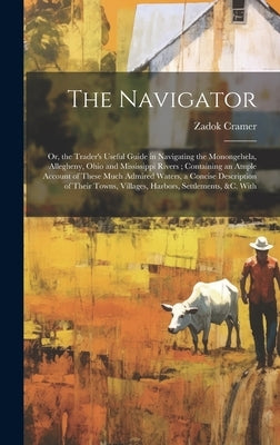 The Navigator: Or, the Trader's Useful Guide in Navigating the Monongehela, Allegheny, Ohio and Mississippi Rivers; Containing an Amp by Cramer, Zadok