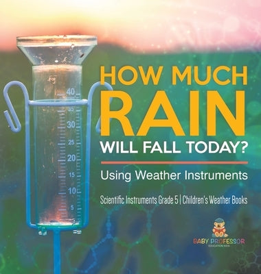 How Much Rain Will Fall Today? Using Weather Instruments Scientific Instruments Grade 5 Children's Weather Books by Baby Professor