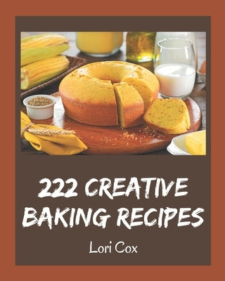 222 Creative Baking Recipes: A Baking Cookbook Everyone Loves! by Cox, Lori