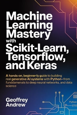 Machine Learning Mastery with Scikit-Learn, TensorFlow, and Keras: A Hands-On, Beginner-Friendly Guide to Building Real Generative AI Systems with Pyt by Andrew, Geoffrey