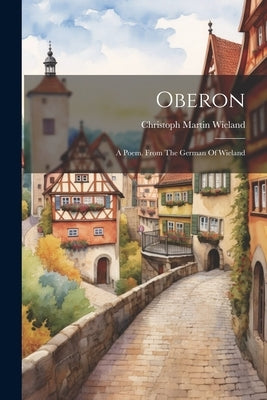Oberon: A Poem. From The German Of Wieland by Wieland, Christoph Martin