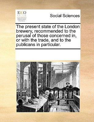 The Present State of the London Brewery, Recommended to the Perusal of Those Concerned In, or with the Trade, and to the Publicans in Particular. by Multiple Contributors
