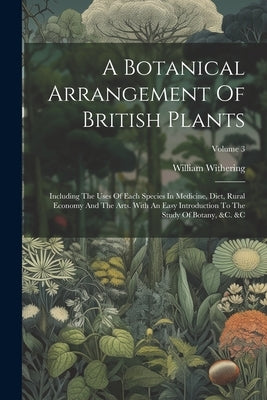 A Botanical Arrangement Of British Plants: Including The Uses Of Each Species In Medicine, Diet, Rural Economy And The Arts. With An Easy Introduction by Withering, William