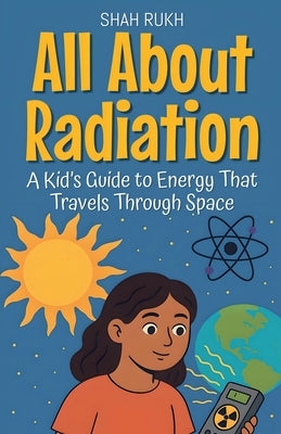 All About Radiation: A Kid's Guide to Energy That Travels Through Space by Rukh, Shah