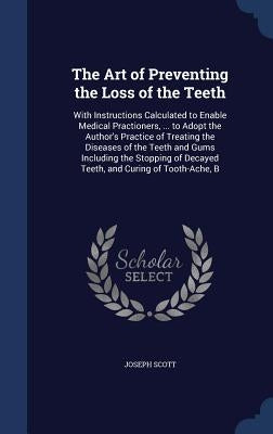 The Art of Preventing the Loss of the Teeth: With Instructions Calculated to Enable Medical Practioners, ... to Adopt the Author's Practice of Treatin by Scott, Joseph