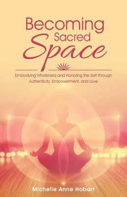 Becoming Sacred Space: Embodying Wholeness and Honoring the Self through Authenticity, Empowerment, and Love by Hobart, Michelle Anne