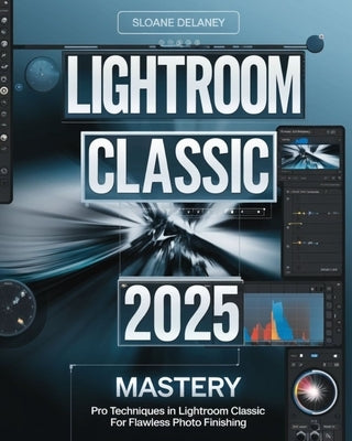 Lightroom Classic 2025 Mastery: Pro Techniques in Lightroom Classic for Flawless Photo Finishing by Delaney, Sloane