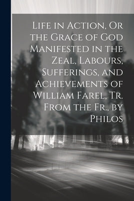 Life in Action, Or the Grace of God Manifested in the Zeal, Labours, Sufferings, and Achievements of William Farel, Tr. From the Fr., by Philos by Anonymous