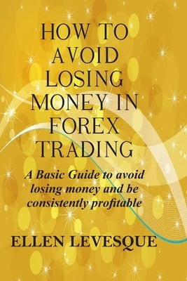 How to Avoid Losing Money in Forex Trading: A Basic Guide to Avoid Losing Money and Be Consistently Profitable by Levesque, Ellen