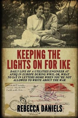 Keeping the Lights on for Ike: Daily Life of a Utilities Engineer at AFHQ in Europe During WWII; or, What to Say in Letters Home When You're Not Allo by Daniels, Rebecca