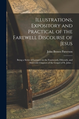 Illustrations, Expository and Practical of the Farewell Discourse of Jesus: Being a Series of Lectures on the Fourteenth, Fifteenth, and Sixteenth Cha by Patterson, John Brown