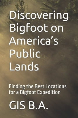Discovering Bigfoot on America's Public Lands: Finding the Best Locations for a Bigfoot Expedition by B. a., Gis