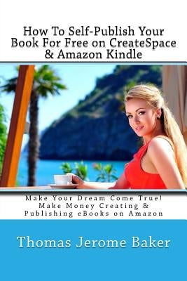 How To Self-Publish Your Book For Free on CreateSpace & Amazon Kindle: Make Your Dream Come True! Make Money Creating & Publishing eBooks on Amazon by Baker, Thomas Jerome