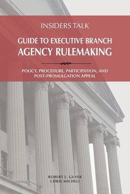 Insiders Talk: Guide to Executive Branch Agency Rulemaking: Policy, Procedure, Participation, and Post-Promulgation Appeal by Guyer, Robert L.