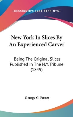 New York In Slices By An Experienced Carver: Being The Original Slices Published In The N.Y. Tribune (1849) by Foster, George G.
