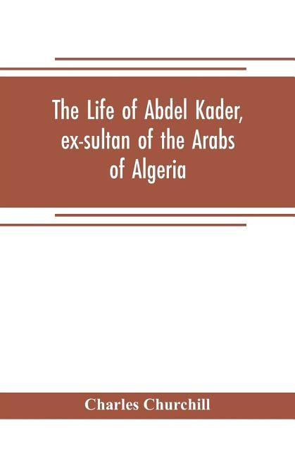 The life of Abdel Kader, ex-sultan of the Arabs of Algeria; written from his own dictation, and comp. from other authentic sources by Churchill, Charles