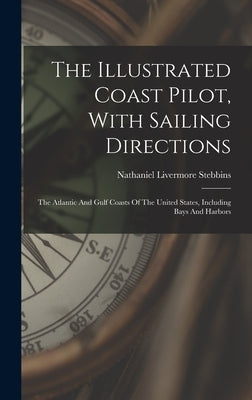 The Illustrated Coast Pilot, With Sailing Directions: The Atlantic And Gulf Coasts Of The United States, Including Bays And Harbors by Stebbins, Nathaniel Livermore