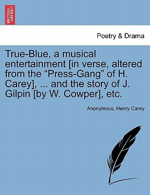 True-Blue, a Musical Entertainment [in Verse, Altered from the Press-Gang of H. Carey], ... and the Story of J. Gilpin [by W. Cowper], Etc. by Anonymous